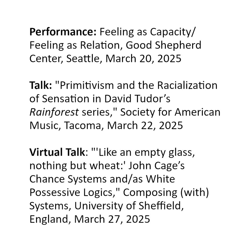 Performance: Feeling as Capacity/ Feeling as Relation, Good Shepherd Center, Seattle, March 20, 2025

Talk: "Primitivism and the Racialization of Sensation in David Tudor’s Rainforest series," Society for American Music, Tacoma, March 22, 2025

Virtual Talk: "'Like an empty glass, nothing but wheat:' John Cage’s Chance Systems and/as White Possessive Logics," Composing (with) Systems, University of Sheffield, England, March 27, 2025