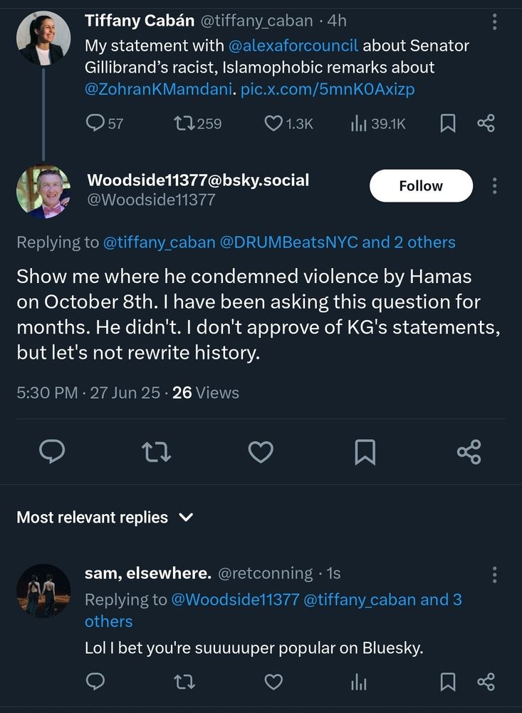 screenshot of a twitter post responding to Tiffany Cabán's joint statement on Senator Gillibrand's racist remarks. 

@Woodside1137 (display name Woodside11377@bsky dot social)
Show me where he condemned violence by Hamas on October 8th. I have been asking thjs question for months. He didn't. I don't approve of KG's statement, but let's not rewrite history.

reply from @retconning
Lol I bet you're suuuuuuuper popular on Bluesky. 