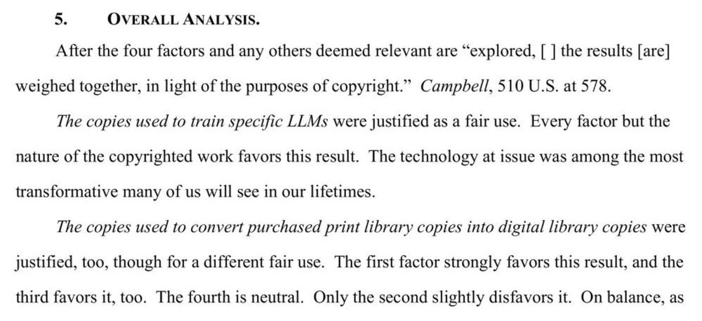 5. OVERALL ANALYSIS
After the four factors and any others deemed relevant are “explored, [ | the results [are] weighed together, in light of the purposes of copyright.” Campbell, 510 U.S. at 578.

The copies used to train specific LLMs were justified as a fair use. Every factor but the nature of the copyrighted work favors this result. The technology at issue was among the most transformative many of us will see in our lifetimes.

The copies used to convert purchased print library copies into digital library copies were justified, too, though for a different fair use. The first factor strongly favors this result, and the third favors it, too. The fourth is neutral. Only the second slightly disfavors it. On balance, as