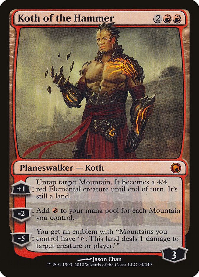 Koth of the Hammer
{2}{R}{R}
Legendary Planeswalker — Koth

+1: Untap target Mountain. It becomes a 4/4 red Elemental creature until end of turn. It’s still a land.

−2: Add {R} for each Mountain you control.

−5: You get an emblem with “Mountains you control have ‘{T}: This land deals 1 damage to any target.’”

Loyalty: 3