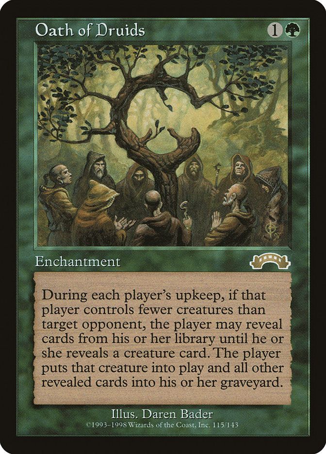 The Magic card Oath of Druids
Oath of Druids
{1}{G}
Enchantment

At the beginning of each player’s upkeep, that player chooses target player who controls more creatures than they do and is their opponent. The first player may reveal cards from the top of their library until they reveal a creature card. If the first player does, that player puts that card onto the battlefield and all other cards revealed this way into their graveyard.