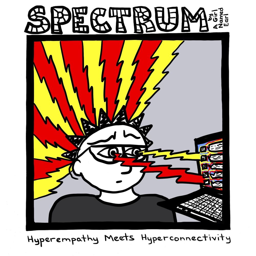 Image: a one-panel cartoon

Top title: “SPECTRUM” in large, striped letters, “by A Girl Named Earl” written sideways

Panel: Earl is looking at a computer screen with twisted eyebrows and a concerned look. The computer screen appears to show a social media website with lots of text. A red lightning bolt goes from Earl’s right eye to the computer and a yellow lightning bolt from Earl’s left eye to the screen. A massive amount of red and yellow lightning bolts are exploding from Earl’s head.

Bottom caption: Hyperempathy Meets Hyperconnectivity