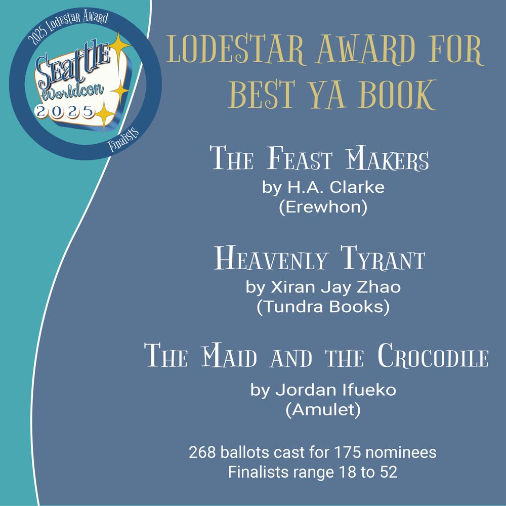 LODESTAR AWARD FOR BEST YA BOOK
THE FEAST MAKERS by H.A. Clarke
(Erewhon)
HEAVENLY TYRANT by Xiran Jay Zhao
(Tundra Books)
THE MAID AND THE CROCODILE by Jordan Ifueko
(Amulet)
268 ballots cast for 175 nominees
Finalists range 18 to 52