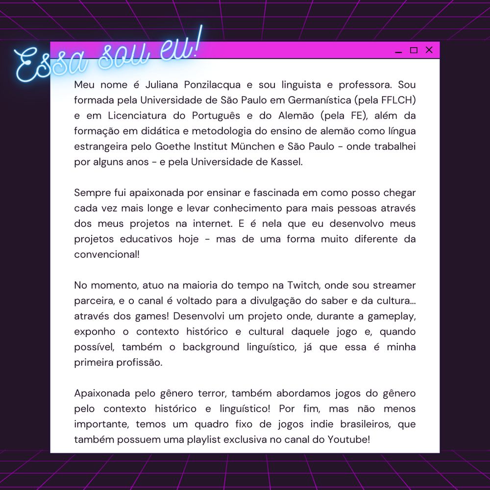 Meu nome é Juliana Ponzilacqua e sou linguista e professora. Sou formada pela Universidade de São Paulo em Germanística (pela FFLCH) e em Licenciatura do Português e do Alemão (pela FE), além da formação em didática e metodologia do ensino de alemão como língua estrangeira pelo Goethe Institut München e São Paulo - onde trabalhei por alguns anos - e pela Universidade de Kassel. 

Sempre fui apaixonada por ensinar e fascinada em como posso chegar cada vez mais longe e levar conhecimento para mais pessoas através dos meus projetos na internet. E é nela que eu desenvolvo meus projetos educativos hoje - mas de uma forma muito diferente da convencional!

No momento, atuo na maioria do tempo na Twitch, onde sou streamer parceira, e o canal é voltado para a divulgação do saber e da cultura... através dos games! Desenvolvi um projeto onde, durante a gameplay, exponho o contexto histórico e cultural daquele jogo e, quando possível, também o background linguístico, já que essa é minha primeira p