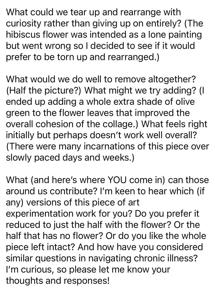 Black text on a white background reads:

What could we tear up and rearrange with curiosity rather than giving up on entirely? (The hibiscus flower was intended as a lone painting but went wrong so I decided to see if it would prefer to be torn up and rearranged.)
What would we do well to remove altogether?
(Half the picture?) What might we try adding? (I ended up adding a whole extra shade of olive green to the flower leaves that improved the overall cohesion of the collage.) What feels right initially but perhaps doesn't work well overall?
(There were many incarnations of this piece over slowly paced days and weeks.)
What (and here's where YOU come in) can those around us contribute? I'm keen to hear which (if any) versions of this piece of art experimentation work for you? Do you prefer it reduced to just the half with the flower? Or the half that has no flower? Or do you like the whole piece left intact? And how have you considered similar questions in navigating chronic illness?
I'm curious, so please let me know your thoughts and responses!