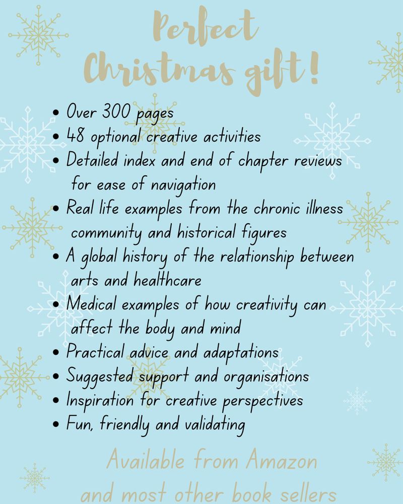 A pale blue background is decorated with gold stars and gold writing that says: Perfect Christmas Gift! Available from Amazon and most other book sellers. A bullet point list in black features the following qualities of the book:

• Over 300 pages

• 48 optional creative activities

• Detailed index and end of chapter reviews
for ease of navigation

• Real life examples from the chronic illness
community and historical figures

• A global history of the relationship between arts and healthcare

• Medical examples of how creativity can
affect the body and mind

• Practical advice and adaptations

• Suggested support and organisations

• Inspiration for creative perspectives

• Fun, friendly and validating
