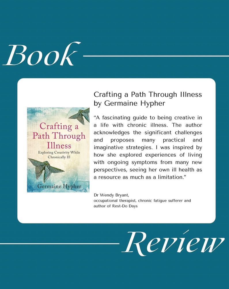 White words against a teal background say: book review. At the centre, in a white rectangle, is a picture of the book Crafting a Path Through Illness by Germaine Hypher. The review beside this image is as follows: "A fascinating guide to being creative in a life with chronic illness. The author acknowledges the significant challenges and proposes many practical and imaginative strategies. I was inspired by how she explored experiences of living with ongoing symptoms from many new perspectives, seeing her own ill health as a resource as much as a limitation." The review is by Dr Wendy Bryant, occupational therapist, chronic fatigue sufferer and author of Rest-Do Days. 
