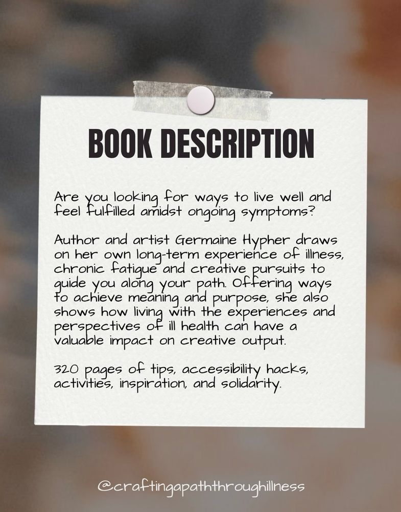 Black text on an image of a white square of paper pinned and taped to a blurred background reads: 

BOOK DESCRIPTION

Are you looking for ways to live well and feel fulfilled amidst ongoing symptoms? 

Author and artist Germaine Hypher draws on her own long-term experience of illness, chronic fatique and creative pursuits to quide you along your path. Offering ways to achieve meaning and purpose, she also shows how living with the experiences and perspectives of ill health can have a valuable impact on creative output. 

320 pages of tips, accessibility hacks, activities, inspiration, and solidarity.