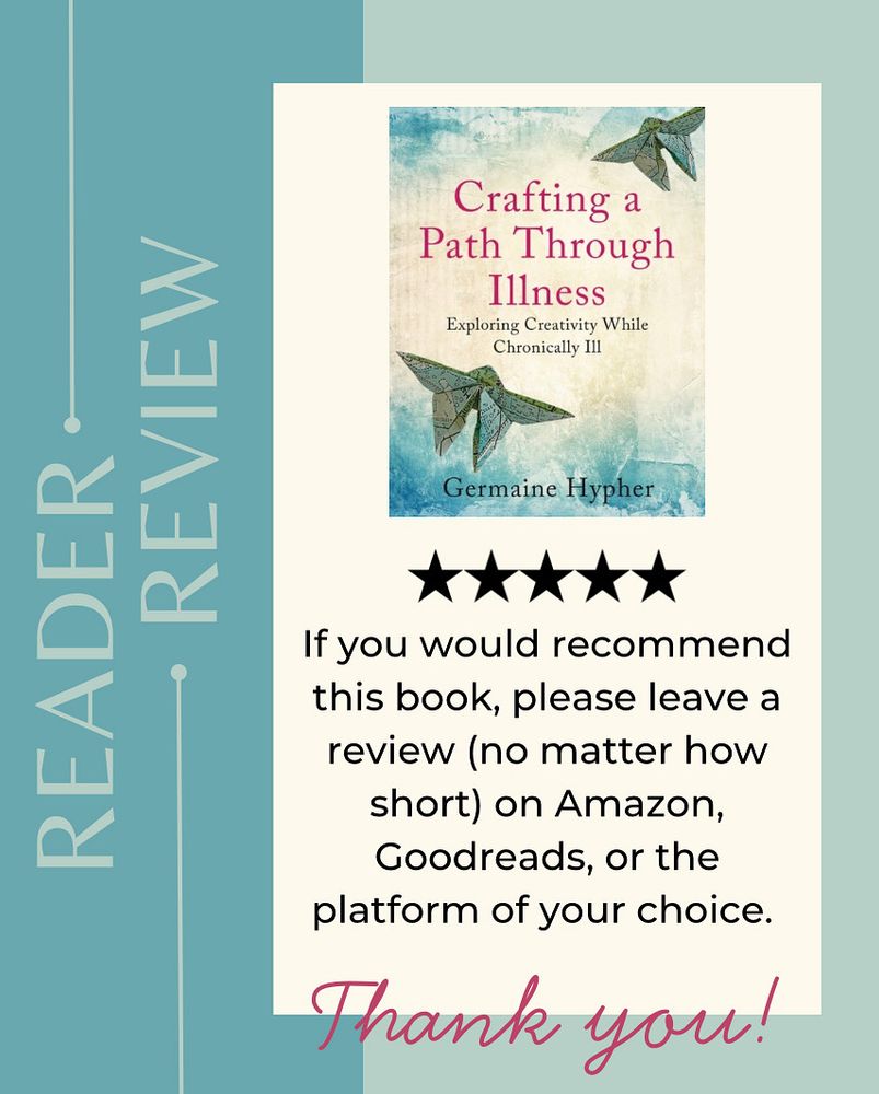 The background is two tones of duck egg blue. Up the left hand side are the words: Reader Review. 

The main image is of the cover of the book Crafting a Path Through Illness - exploring creativity while chronically ill by Germaine Hypher. Under this are 5 stars and the following text: If you would recommend this book, please leave a review (no matter how short) on Amazon, Goodreads, or the platform of your choice. Thank you!