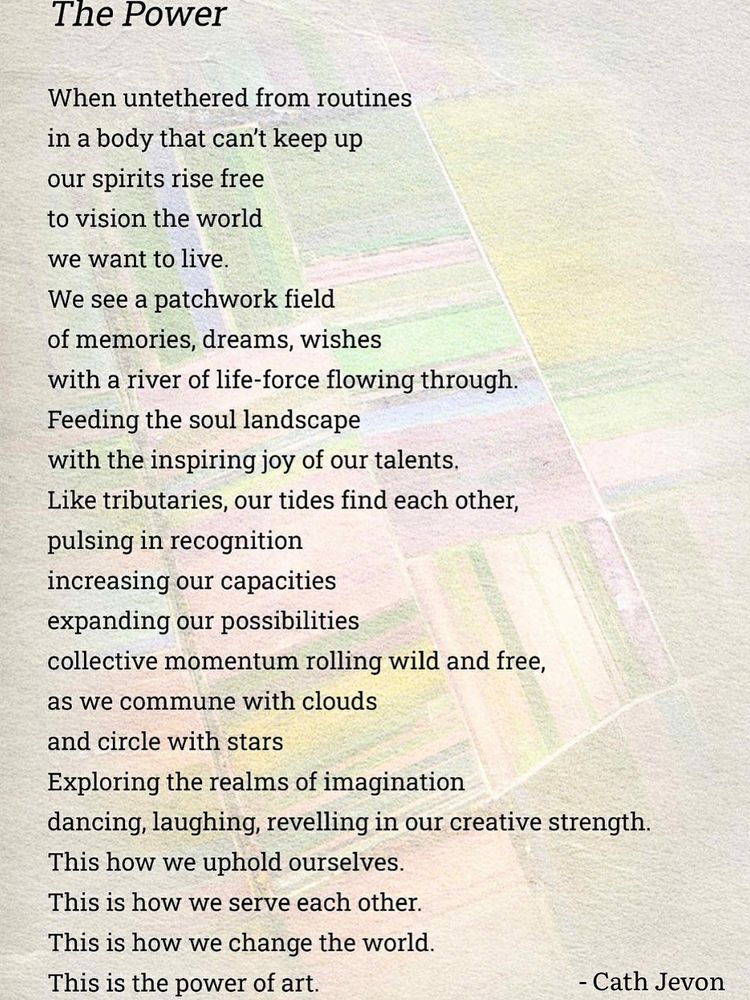 Over a pale background of an aerial view of coloured fields is a poem by Cath Jevon:

The Power
When untethered from routines in a body that can't keep up our spirits rise free to vision the world we want to live.
We see a patchwork field of memories, dreams, wishes
with a river of life-force flowing through.
Feeding the soul landscape
with the inspiring joy of our talents.
Like tributaries, our tides find each other, pulsing in recognition increasing our capacities expanding our possibilities
collective momentum rolling wild and free, as we commune with clouds
and circle with stars
Exploring the realms of imagination
dancing, laughing, revelling in our creative strength.
This how we uphold ourselves.
This is how we serve each other.
This is how we change the world.
This is the power of art.
