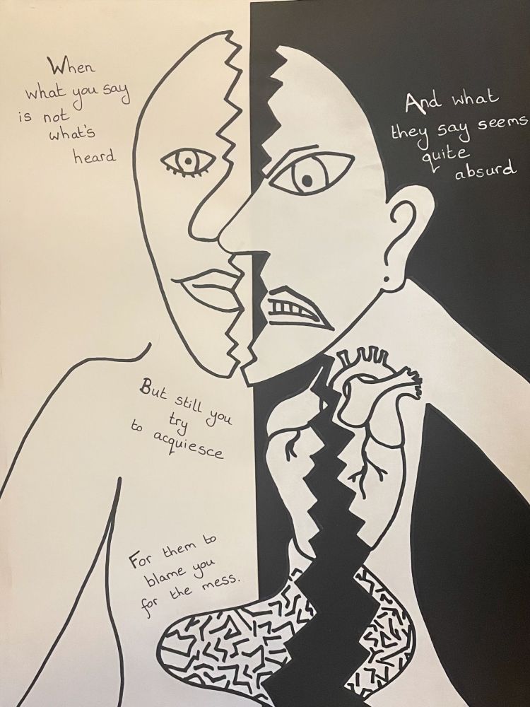 A black and white drawing of a person with a Picasso style face and more anatomically correct heart and stomach. The person is cut in half vertically in a jagged line, which cuts through their head, heart and stomach, with their two halves at slightly different heights. This divide is emphasised by the background being one half white and the other side black. Text on the image reads:
“When what you say is not what’s heard
And what they say seems quite absurd
But still you try to acquiesce
For them to blame you for the mess.”