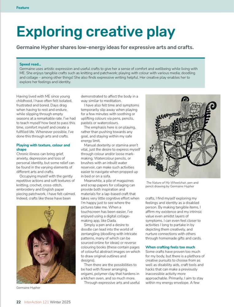 A magazine article is illustrated with a photo of Germaine, a white Roman with short red hair, and one of her drawings titled The Nature of My Wheelchair. It’s is a black and white drawing depicting the shape of a wheelchair solely via plants and flowers. 

The article title, introduction and first page of text is as follows:

Exploring creative play

Germaine Hypher shares low-energy ideas for expressive arts and crafts.

Speed read...
Germaine uses artistic expression and useful crafts to give her a sense of comfort and wellbeing while living with ME. She enjoys tangible crafts such as knitting and patchwork; playing with colour with various media; doodling and collage - among other things! She also finds expressive writing helpful. Her creative play enables her to explore her feelings and identity.

Having lived with ME since young childhood, I have often felt isolated, frustrated and bored. Days drag when having to rest and endure, while slipping through empty seasons at a remarkable rate. I've had to teach myself how best to pass this time, comfort myself and create a fulfilled life. Whenever possible, I've done this through arts and crafts.
Playing with texture, colour and shape
Chronic illness can bring grief, anxiety, depression and loss of personal identity, but some relief can be found in the varying elements of different arts and crafts.
Occupying myself with the gently repetitive actions and soft textures of knitting, crochet, cross-stitch, embroidery and English paper piecing patchwork, I have felt calmed.
Indeed, crafts like these have been demonstrated to affect the body in a way similar to meditation.
I have also felt time and symptoms temporarily slip away when playing for a few minutes with soothing or uplifting colours via pens, pencils, pastels or watercolours.
The emphasis here is on playing. rather than pushing towards any goal, and staying within my safe energy limit.
Manual dexterity or stamina aren't vital, just the desire to express myself …