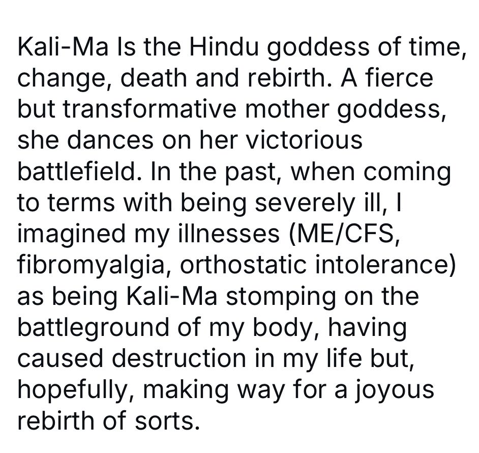 Black typed text on a white background reads: Kali-Ma Is the Hindu goddess of time, change, death and rebirth. A fierce but transformative mother goddess, she dances on her victorious battlefield. In the past, when coming to terms with being severely ill, I imagined my illnesses (ME/CFS, fibromyalgia, orthostatic intolerance)
as being Kali-Ma stomping on the battleground of my body, having caused destruction in my life but, hopefully, making way for a joyous rebirth of sorts.