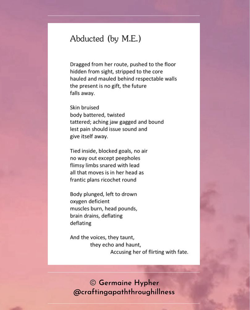A purply-pink, moody sky with clouds has a white box over it containing a poem in black text. Beneath this black text says 
©️ Germaine Hypher
@craftingapaththroughillness

The poem is as follows:

Abducted (by M.E.)

Dragged from her route, pushed to the floor
hidden from sight, stripped to the core
hauled and mauled behind respectable walls
the present is no gift, the future 
falls away.

Skin bruised 
body battered, twisted
tattered; aching jaw gagged and bound 
lest pain should issue sound and 
give itself away.

Tied inside, blocked goals, no air
no way out except peepholes
flimsy limbs snared with lead
all that moves is in her head as 
frantic plans ricochet round

Body plunged, left to drown
oxygen deficient
muscles burn, head pounds, 
brain drains, deflating
deflating

And the voices, they taunt, 
they echo and haunt,
Accusing her of flirting with fate. 
