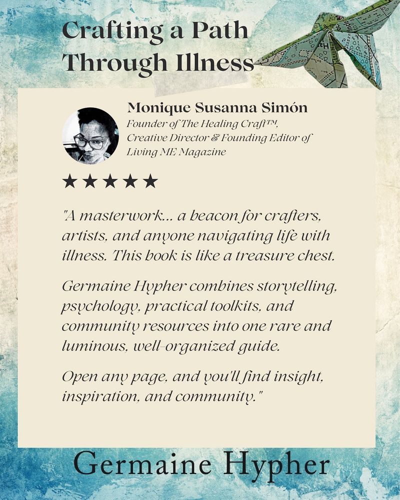 A book review for Germaine Hypher’s Crafting a Path Through Illness features on a cream background. The review is by Monique Susanna Simón, Founder of The Healing Craft (TM), Creative Director & Founding Editor of Living ME Magazine. A small photo of her face shows that she is a black woman wearing fashionable glasses and a sassy smile. The review reads:
"A masterwork... a beacon for crafters, artists, and anyone navigating life with illness. This book is like a treasure chest.
Germaine Hypher combines storytelling. psychology, practical toolkits, and community resources into one rare and luminous, well organized guide.
Open any page, and you'll find insight, inspiration, and community."