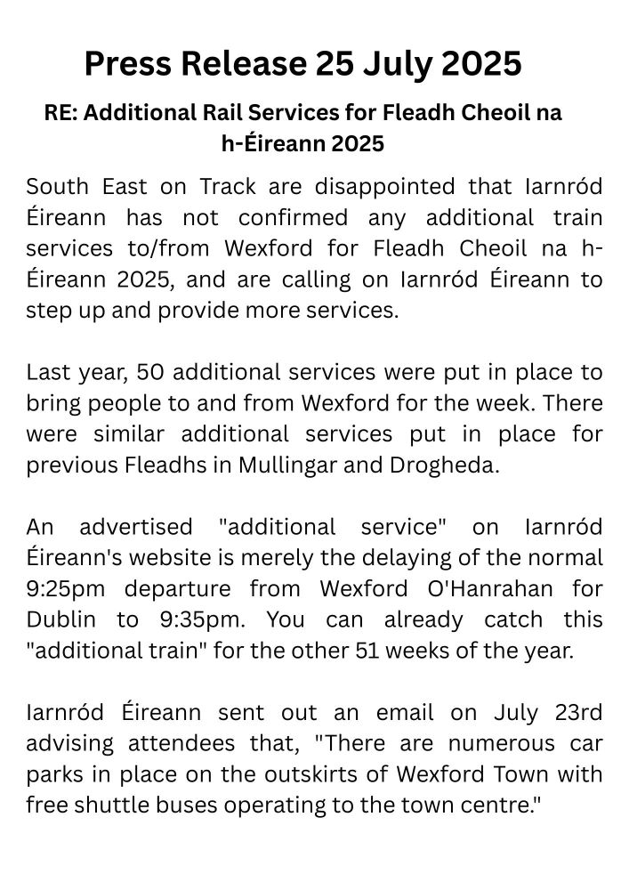 South East on Track are disappointed that Iarnród Éireann has not confirmed any additional train services to/from Wexford for Fleadh Cheoil na h-Éireann 2025, and are calling on Iarnród Éireann to step up and provide more services.

Last year, 50 additional services were put in place to bring people to and from Wexford for the week. There were similar additional services put in place for previous Fleadhs in Mullingar and Drogheda.

An advertised "additional service" on Iarnród Éireann's website is merely the delaying of the normal 9:25pm departure from Wexford O'Hanrahan for Dublin to 9:35pm. You can already catch this "additional train" for the other 51 weeks of the year.

Iarnród Éireann sent out an email on July 23rd advising attendees that, "There are numerous car parks in place on the outskirts of Wexford Town with free shuttle buses operating to the town centre."