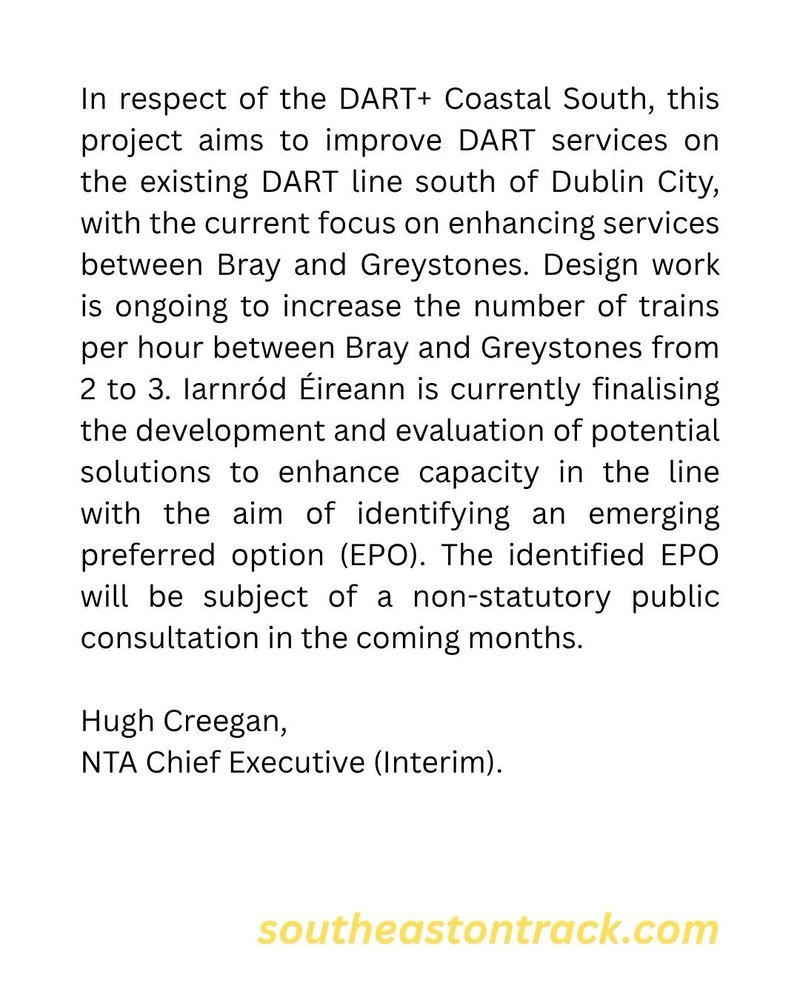 In respect of the DART+ Coastal South, this project aims to improve DART services on the existing DART line south of Dublin City, with the current focus on enhancing services between Bray and Greystones. Design work is ongoing to increase the number of trains per hour between Bray and Greystones from 2 to 3. larnród Éireann is currently finalising the development and evaluation of potential solutions to enhance capacity in the line with the aim of identifying an emerging preferred option (EPO). The identified EPO will be subject of a non-statutory public consultation in the coming months.
Hugh Creegan,
NTA Chief Executive (Interim).
southeastontrack.com