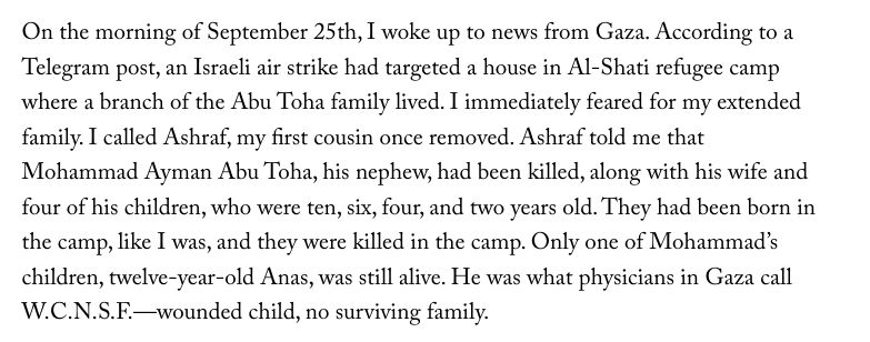 On the morning of September 25th, I woke up to news from Gaza. According to a Telegram post, an Israeli air strike had targeted a house in Al-Shati refugee camp where a branch of the Abu Toha family lived. I immediately feared for my extended family. I called Ashraf, my first cousin once removed. Ashraf told me that Mohammad Ayman Abu Toha, his nephew, had been killed, along with his wife and four of his children, who were ten, six, four, and two years old. They had been born in the camp, like I was, and they were killed in the camp. Only one of Mohammad’s children, twelve-year-old Anas, was still alive. He was what physicians in Gaza call W.C.N.S.F.—wounded child, no surviving family.