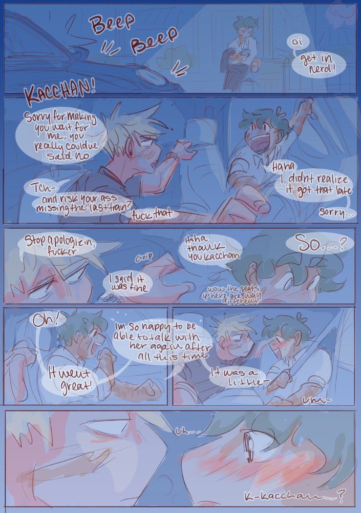 beep beep
K: oi! get in nerd!
I: Kacchan! sorry for making you wait for me, you really couldve said no
K: tch- and risk your ass missing the last train? fuck that
I: haha i didn't realize it got that late, sorry...
K: stop apologizin' fucker. i said it was fine
I: haha thank you kacchan (muttering: wow the seats up here are way different)
K: so...?
I: Oh! it went great ! im so happy to be able to talk with her again after all this time. it was a little--
um-
uh....
Kacchan...?