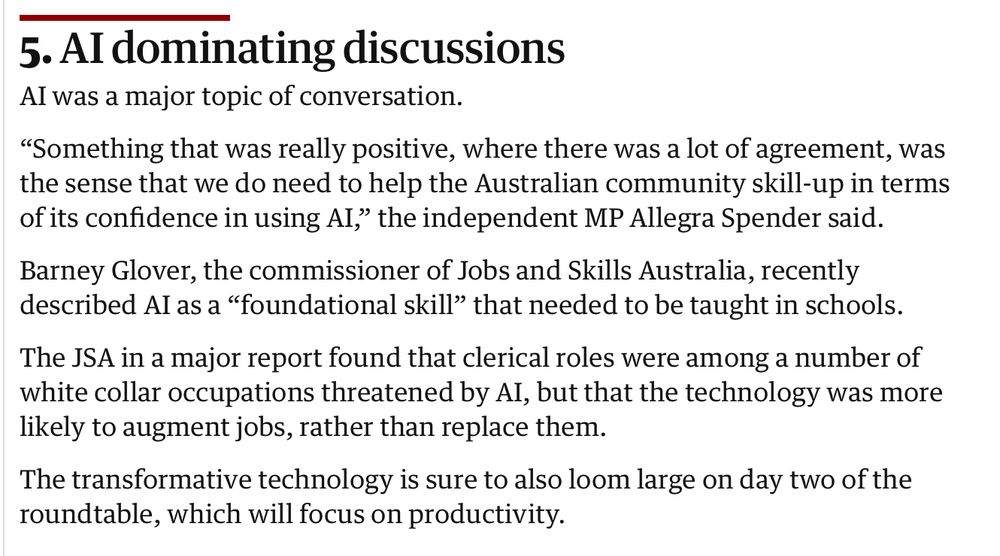 5. AI dominating discussions
AI was a major topic of conversation.

“Something that was really positive, where there was a lot of agreement, was the sense that we do need to help the Australian community skill-up in terms of its confidence in using AI,” the independent MP Allegra Spender said.

Barney Glover, the commissioner of Jobs and Skills Australia, recently described AI as a “foundational skill” that needed to be taught in schools.

The JSA in a major report found that clerical roles were among a number of white collar occupations threatened by AI, but that the technology was more likely to augment jobs, rather than replace them.

The transformative technology is sure to also loom large on day two of the roundtable, which will focus on productivity.