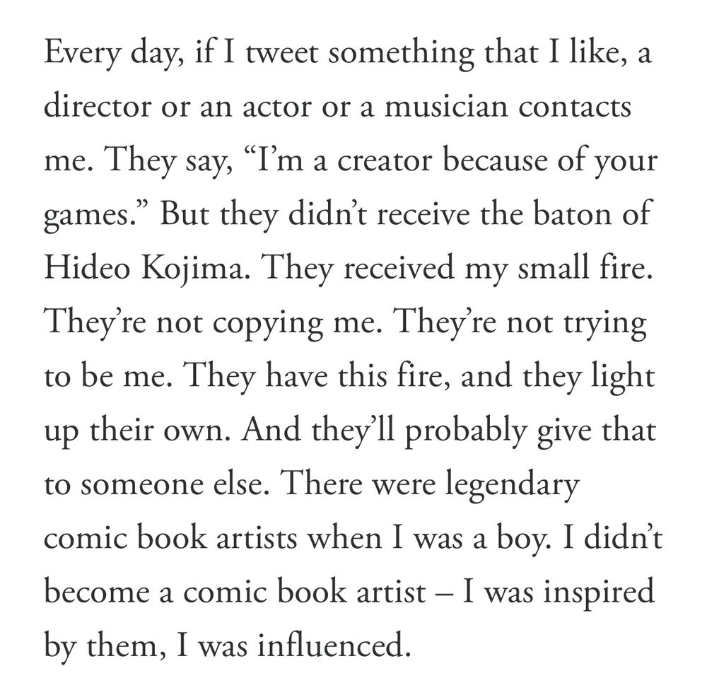 Every day, if I tweet something that I like, a director or an actor or a musician contacts me. They say, "I'm a creator because of your games." But they didn't receive the baton of Hideo Kojima. They received my small fire.
They're not copying me. They're not trying to be me. They have this fire, and they light up their own. And they'll probably give that to someone else. There were legendary comic book artists when I was a boy. I didn't become a comic book artist - I was inspired by them, I was influenced.