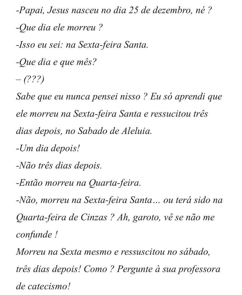 Trecho de crônica do Luís Fernando Veríssimo
“-Papai, Jesus nasceu no dia 25 de dezembro, né ?
-Que dia ele morreu ?
-Isso eu sei: na Sexta-feira Santa.
-Que dia e que mês? -(???)
Sabe que eu nunca pensei nisso? Eu só aprendi que ele morreu na Sexta-feira Santa e ressucitou três dias depois, no Sabado de Aleluia.
-Um dia depois!
-Não três dias depois.
-Então morreu na Quarta-feira.
-Não, morreu na Sexta-feira Santa... ou terá sido na Quarta-feira de Cinzas? Ah, garoto, vê se não me confunde !
Morreu na Sexta mesmo e ressuscitou no sábado, três dias depois! Como ? Pergunte à sua professora de catecismo!”