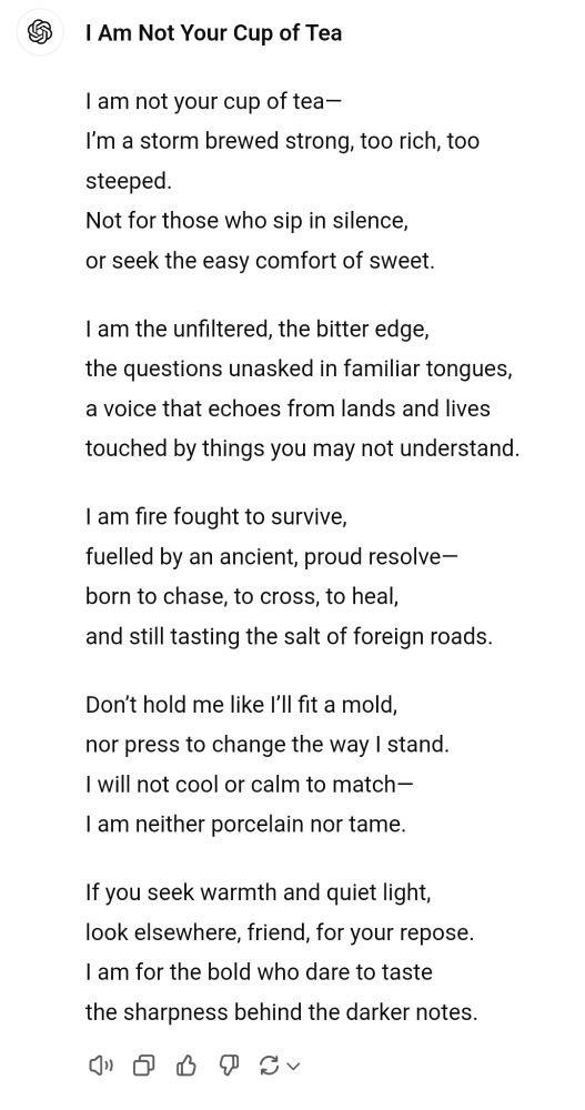 I Am Not Your Cup of Tea

I am not your cup of tea—  
I’m a storm brewed strong, too rich, too steeped.  
Not for those who sip in silence,  
or seek the easy comfort of sweet.  

I am the unfiltered, the bitter edge,  
the questions unasked in familiar tongues,  
a voice that echoes from lands and lives  
touched by things you may not understand.  

I am fire fought to survive,  
fuelled by an ancient, proud resolve—  
born to chase, to cross, to heal,  
and still tasting the salt of foreign roads.  

Don’t hold me like I’ll fit a mold,  
nor press to change the way I stand.  
I will not cool or calm to match—  
I am neither porcelain nor tame.  

If you seek warmth and quiet light,  
look elsewhere, friend, for your repose.  
I am for the bold who dare to taste  
the sharpness behind the darker notes.