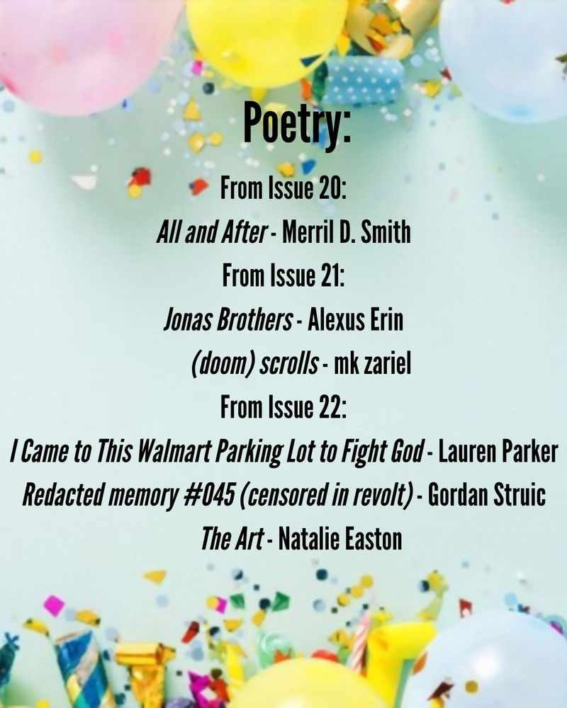 Poetry
From Issue 20: 
All and After - Merril D. Smith
From Issue 21:
Jonas Brothers - Alexus Erin
(doom) scrolls - mk zariel
From Issue 22:
I Came to This Walmart Parking Lot to Fight God - Lauren Parker
Redacted memory #045 (censored in revolt) - Gordan Struic
The Art - Natalie Easton