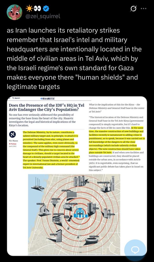 screencap of @zei_squirrel tweet that reads: “ as Iran launches its retaliatory strikes remember that Israel's intel and military headquarters are intentionally located in the middle of civilian areas in Tel Aviv, which by the Israeli regime's own standard for Gaza makes everyone there "human shields" and legitimate targets”