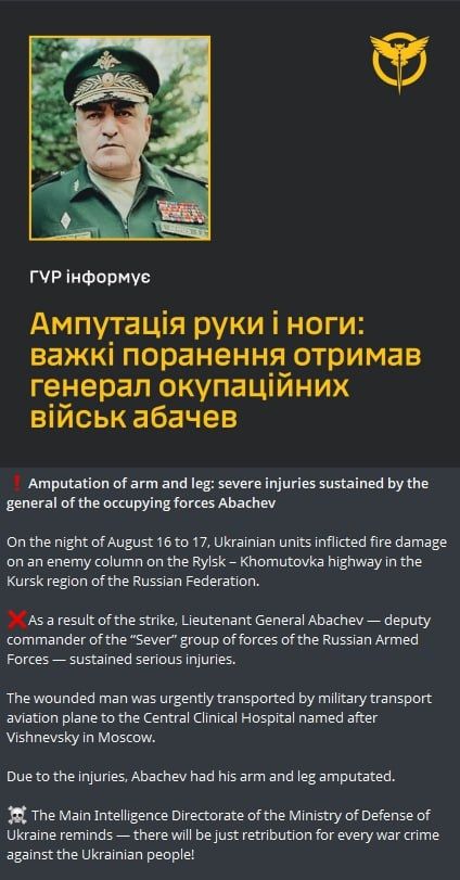 Amputation of arm and leg: severe injuries sustained by the general of the occupying forces Abachev

On the night of August 16 to 17, Ukrainian units inflicted fire damage on an enemy column on the Rylsk - Khomutovka highway in the Kursk region of the russian Federation.

As a result of the strike, Lieutenant General Abachev - deputy commander of the "Sever" group of forces of the Russian Armed Forces - sustained serious injuries.

The wounded man was urgently transported by a military transport aviation plane to the Central Clinical Hospital named after Vishnevsky in Moscow.

Due to the injuries, Abachev had his arm and leg amputated.

The Main Intelligence Directorate of the Ministry of Defence of Ukraine reminds that there will be just retribution for every war crime against the Ukrainian people!