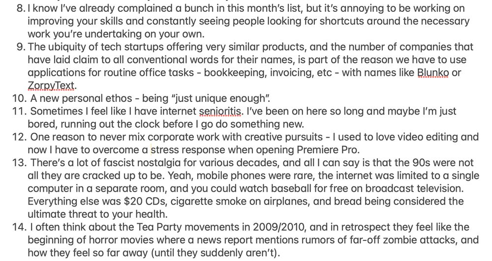 8. I know I’ve already complained a bunch in this month’s list, but it’s annoying to be working on improving your skills and constantly seeing people looking for shortcuts around the necessary work you’re undertaking on your own. 9. The ubiquity of tech startups offering very similar products, and the number of companies that have laid claim to all conventional words for their names, is part of the reason we have to use applications for routine office tasks - bookkeeping, invoicing, etc - with names like Blunko or ZorpyText. 10. A new personal ethos - being “just unique enough”. 11. Sometimes I feel like I have internet senioritis. I’ve been on here so long and maybe I’m just bored, running out the clock before I go do something new. 12. One reason to never mix corporate work with creative pursuits - I used to love video editing and now I have to overcome a stress response when opening Premiere Pro. 13. There’s a lot of fascist nostalgia for various decades, and all I can say is that the 90s were not all they are cracked up to be. Yeah, mobile phones were rare, the internet was limited to a single computer in a separate room, and you could watch baseball for free on broadcast television. Everything else was $20 CDs, cigarette smoke on airplanes, and bread being considered the ultimate threat to your health. 14. I often think about the Tea Party movements in 2009/2010, and in retrospect they feel like the beginning of horror movies where a news report mentions rumors of far-off zombie attacks, and how they feel so far away (until they suddenly aren’t).
