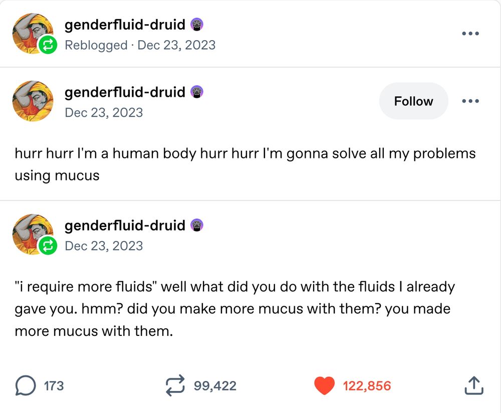 Two posts by tumblr user genderfluid-druid. They read:

hurr hurr I'm a human body hurr hurr I'm gonna solve all my problems using mucus

And:

"i require more fluids" well what did you do with the fluids I already gave you. hmm? did you make more mucus with them? you made more mucus with them.
