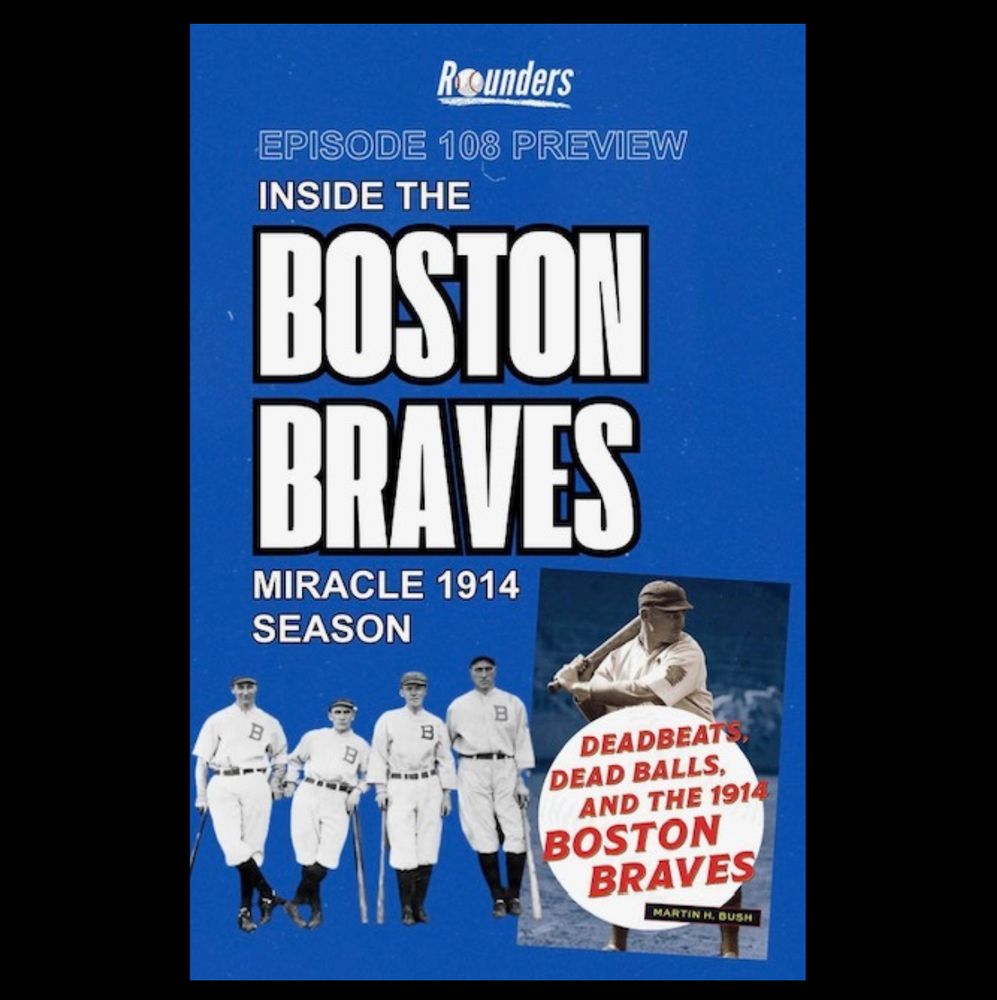 Rounders
EPISODE 108 PREVIEW
INSIDE THE
BOSTON BRAVES
MIRACLE 1914
SEASON
B
DEADBEATS, DEAD BALLS, AND THE 1914
BOSTON
BRAVES
MARTIN H. BUSH

with book cover and four baseball players