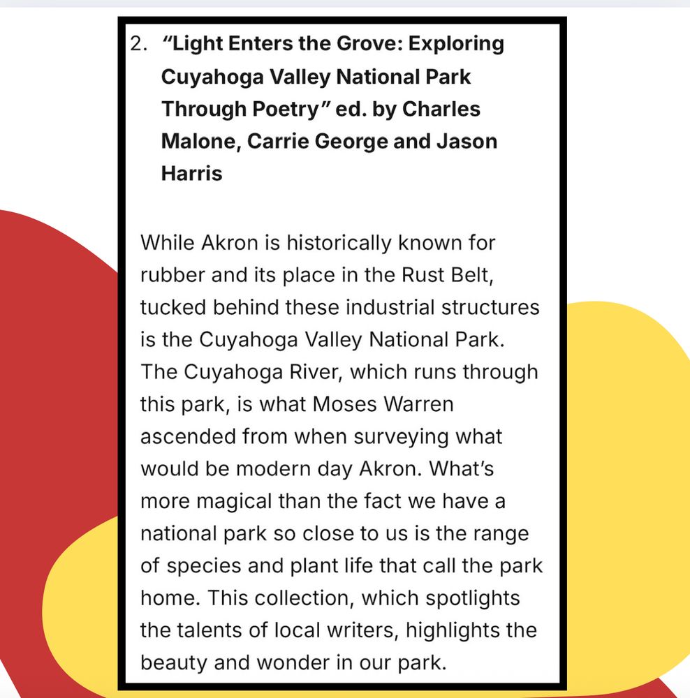 2. "Light Enters the Grove: Exploring Cuyahoga Valley National Park
Through Poetry" ed. by Charles Malone, Carrie George and Jason
Harris
While Akron is historically known for rubber and its place in the Rust Belt, tucked behind these industrial structures is the Cuyahoga Valley National Park.
The Cuyahoga River, which runs through this park, is what Moses Warren ascended from when surveying what would be modern day Akron. What's more magical than the fact we have a national park so close to us is the range of species and plant life that call the park home. This collection, which spotlights the talents of local writers, highlights the beauty and wonder in our park.