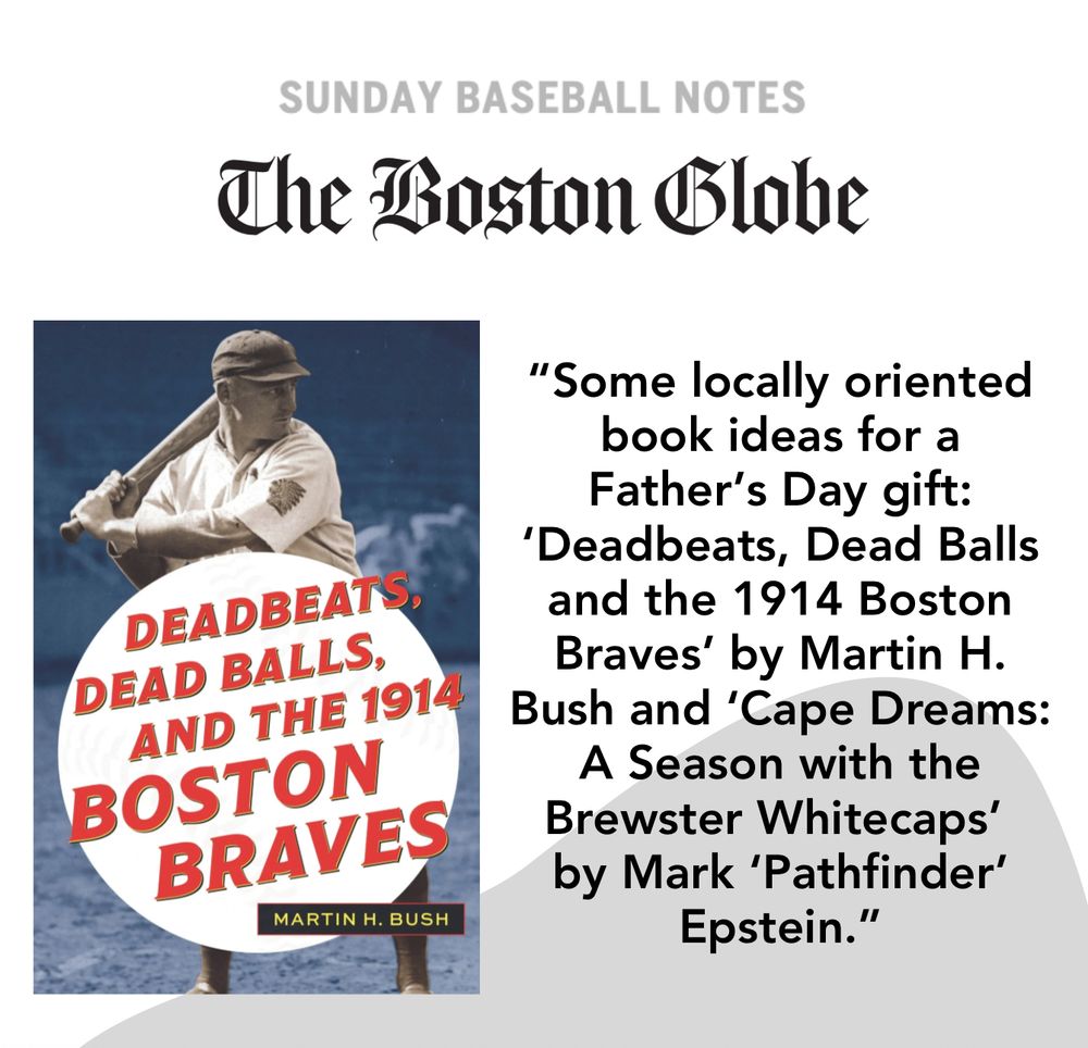 SUNDAY BASEBALL NOTES
The Boston Globe
DEADBEATS, DEAD BALLS, AND THE 1914!
BOSTON BRAVES
MARTIN H. BUSH
"Some locally oriented book ideas for a Father's Day gift:
'Deadbeats, Dead Balls and the 1914 Boston Braves' by Martin H.
Bush and 'Cape Dreams:
A Season with the Brewster Whitecaps' by Mark 'Pathfinder'