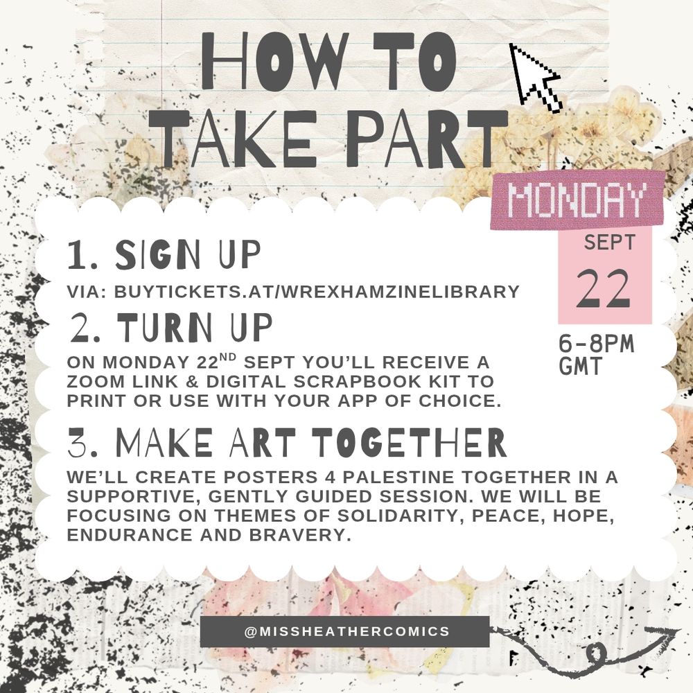How to take part:
1. Sign up via: buytickets.at/wrexhamzinelibrary
2. Turn up: on Monday 22nd September you'll receive a zoom link & digital scrapbook kit to print or use with your app of choice.
3. Make art together: We’ll create posters 4 Palestine together in a supportive, gently guided session. We will be focusing on themes of solidarity, peace, hope, endurance and bravery.