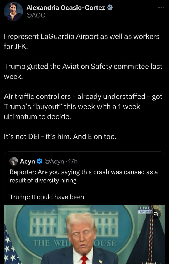 Rep Alexandria Ocasio Cortez responds to a tweet where a reporter is asking Trump, “Are you saying this crash was caused as a result of diversity hiring?”

Trump: “It could have been.”

AOC: I represent LaGuardia Airport as well as workers for JFK.

Trump gutted the Aviation Safety committee last week.

Air traffic controllers - already understaffed - got Trump’s “buyout” this week with a 1 week ultimatum to decide.

It’s not DEI - it’s him. And Elon too.

