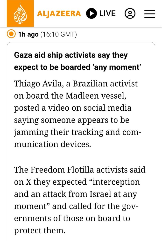 A quote from Al Jazeera following the Madleen to Gaza, Palestine.

"Gaza aid ship activists say they expect to be boarded 'any moment
Thiago Avila, a Brazilian activist on board the Madleen vessel, posted a video on social media saying someone appears to be jamming their tracking and communication devices.

The Freedom Flotilla activists said on X they expected "interception and an attack from Israel at any B moment" and called for the gov- ernments of those on board to protect them."