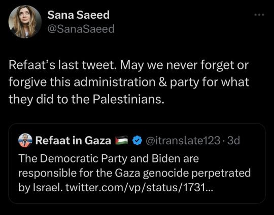 "Refaat's last tweet. May we never forget or forgive this administration & party for what they did to the Palestinians."

Refaat's last tweet:
"The Democratic Party and Biden are responsible for the Gaza genocide perpetrated by Israel"