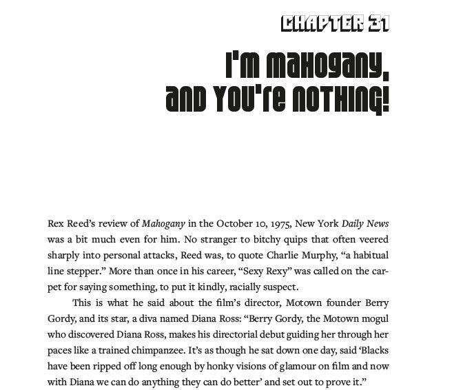 The top of the page from my book, BLACK CAESARS AND FOXY CLEOPATRAS: A HISTORY OF BLAXPLOITATION CINEMA. It reads:

Chapter 31: I'm Mahogany and You're Nothing!

Rex Reed's review of Mahogany in the October 10, 1975 New York Daily News was a bit much even for him. No stranger to bitchy quips that often veered sharply into personal attacks, Reed was, to quote Charlie Murphy, "a habitual line stepper." More than once ni his career, "Sexy Rexy" was called on the carpet for saying something, to put it mildly, racially suspect."

"This is what he said about the film's director, Motown founder Berry Gordy, and its star, a diva named Diana Ross: 'Berry Gordy, the Motown mogul who discovered Diana Ross, makes his directorial debut guiding her through her paces like a trained chimpanzee. It's as though he sat down one day, said "Blacks have been ripped off long enough by honky visions of glamour on film and now with Diana we can do anything they can do better' and set out to prove it."
