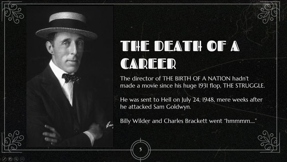 A slide that has a photo of D.W. Griffith, who yelled at Sam Goldwyn at Romanoff's while Goldwyn was having dinner with BrackettandWilder. Title is THE DEATH OF A CAREER. The slide's text is:

The director of THE BIRTH OF A NATION hadn’t made a movie since his huge 1931 flop, THE STRUGGLE.

He was sent to Hell on July 24, 1948, mere weeks after he attacked Sam Goldwyn.

Billy Wilder and Charles Brackett went “hmmmm….”