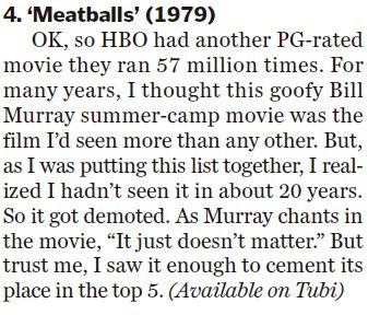 4. ‘Meatballs’ (1979) OK, so HBO had another PG-rated movie they ran 57 million times. For many years, I thought this goofy Bill Murray summer-camp movie was the film I’d seen more than any other. But, as I was putting this list together, I realized I hadn’t seen it in about 20 years. So it got demoted. As Murray chants in the movie, “It just doesn’t matter.” But trust me, I saw it enough to cement its place in the top 5. (Available on Tubi)