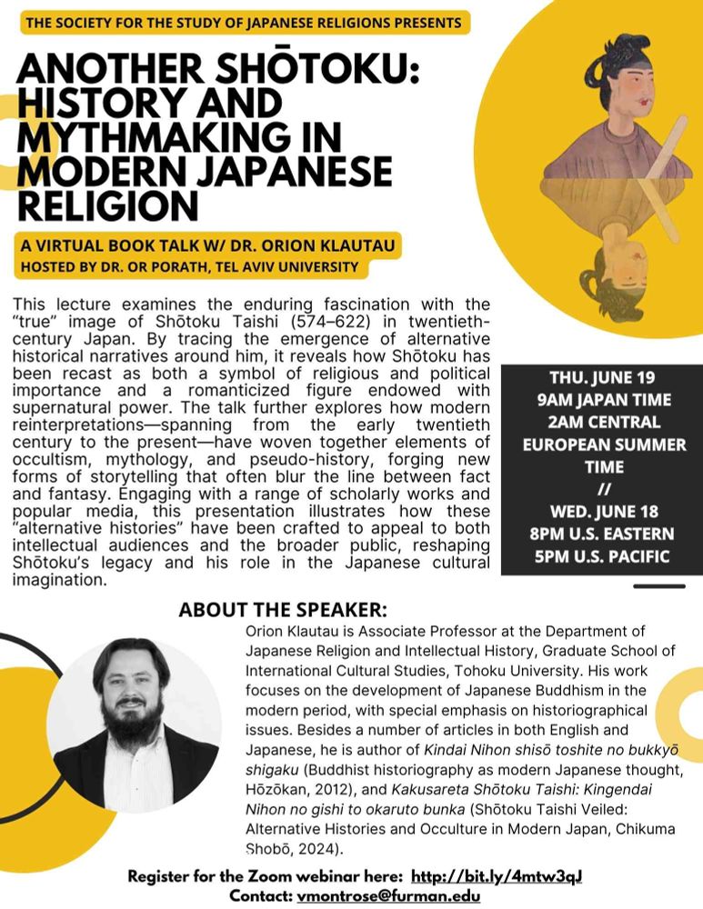 THE SOCIETY FOR THE STUDY OF JAPANESE RELIGIONS PRESENTS 
ANOTHER SHŌTOKU: HISTORY AND MYTHMAKING IN MODERN JAPANESE RELIGION 
A VIRTUAL BOOK TALK W/ DR. ORION KLAUTAU 
HOSTED BY DR. OR PORATH, TEL AVIV UNIVERSITY 
This lecture examines the enduring fascination with the "true" image of Shōtoku Taishi (574-622) in twentieth-century Japan. By tracing the emergence of alternative historical narratives around him, it reveals how Shōtoku has been recast as both a symbol of religious and political importance and a romanticized figure endowed with supernatural power. The talk further explores how modern reinterpretations-spanning from the early twentieth century to the present-have woven together elements of occultism, mythology, and pseudo-history, forging new forms of storytelling that often blur the line between fact and fantasy. Engaging with a range of scholarly works and popular media, this presentation illustrates how these "alternative histories" have been crafted to appeal to both intellectual audiences and the broader public, reshaping Shōtoku's legacy and his role in the Japanese cultural imagination. 
THU. JUNE 19 
9AM JAPAN TIME 
2AM CENTRAL EUROPEAN SUMMER TIME 
WED. JUNE 18 
8PM U.S. EASTERN 
5PM U.S. PACIFIC 
ABOUT THE SPEAKER: 
Orion Klautau is Associate Professor at the Department of Japanese Religion and Intellectual History, Graduate School of International Cultural Studies, Tohoku University. His work focuses on the development of Japanese Buddhism in the modern period, with special emphasis on historiographical issues. Besides a number of articles in both English and Japanese, he is author of Kindai Nihon shisō toshite no bukkyō shigaku (Buddhist historiography as modern Japanese thought, Hōzōkan, 2012), and Kakusareta Shōtoku Taishi: Kingendai Nihon no gishi to okaruto bunka (Shōtoku Taishi Veiled: 
Alternative Histories and Occulture in Modern Japan, Chikuma Shobō, 2024). 