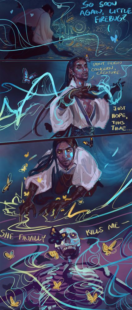 A short series of sequential panels. Panel one, Adelpha is kneeling, faced away from the viewer, scrawling unintelligible runes on a darkened floor and wall. A single blue butterfly floats behind him, asking "So soon again, little firebug?" 

Panel two is Adelpha preparing a spell, addressing the insect derisively, "Don't feign concern, creature. Just hope, this time..." 

Panel three completes his dialogue, framing a skeleton with the words "...she finally kills me" as well as Adelpha's glowing gold lines of magic. His pupil-less eyes and a cloud of butterflies match the color. 