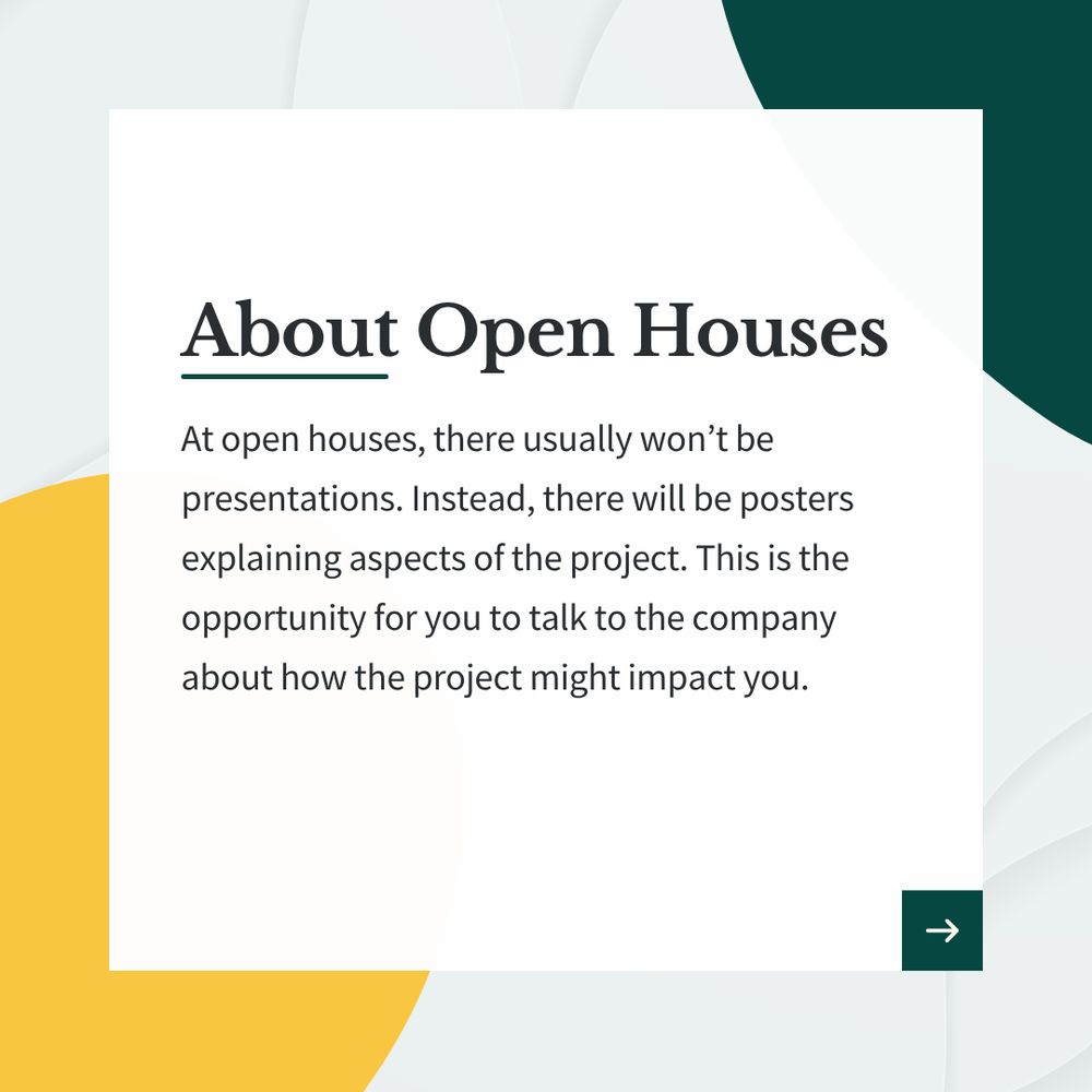 Graphic that reads, "About Open Houses. At open houses, there usually won’t be presentations. Instead, there will be posters explaining aspects of the project. This is the opportunity for you to talk to the company about how the project might impact you."