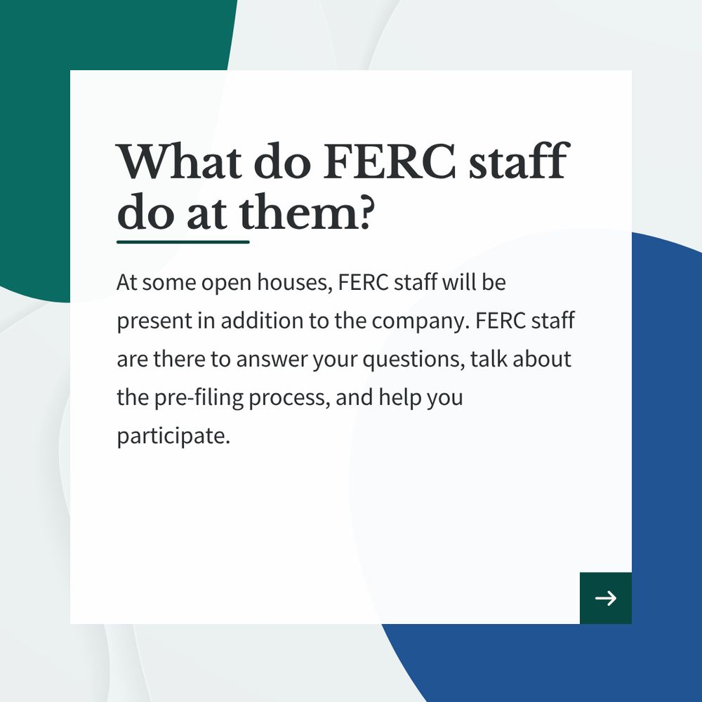 Graphic that reads, "What FERC Staff does at Open Houses. At some open houses, FERC staff will be present in addition to the company. FERC staff are there to answer your questions, talk about the pre-filing process, and help you participate. "