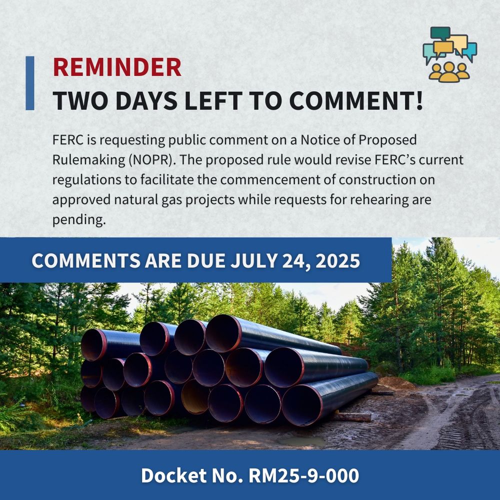 Image that says, "Reminder. Two days left to comment. FERC is requesting public comment on a Notice of Proposed Rulemaking (NOPR). The proposed rule would revise FERC’s current regulations to facilitate the commencement of construction on approved natural gas projects while requests for rehearing are pending. Comments are due July 24, 2025. Docket No. RM25-9-000"