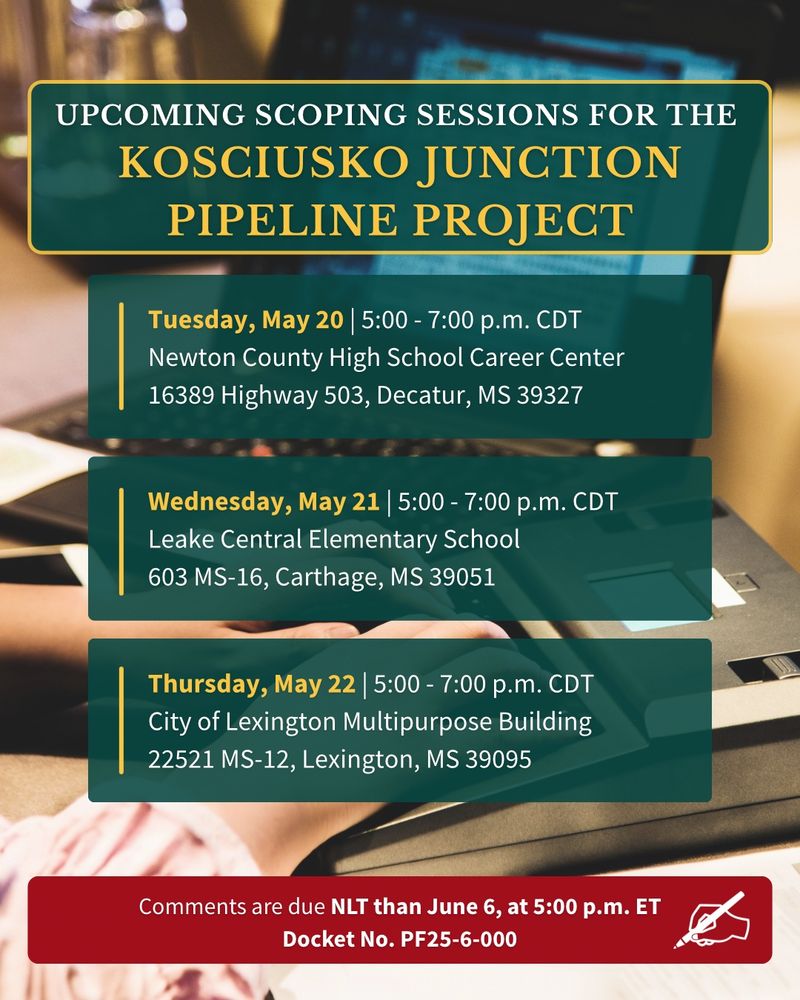 Graphic announcing upcoming scoping sessions for the Kosciusko Junction Pipeline Project. Three sessions are listed:
	•	Tuesday, May 20, 5:00–7:00 p.m. CDT at Newton County High School Career Center, 16389 Highway 503, Decatur, MS 39327
	•	Wednesday, May 21, 5:00–7:00 p.m. CDT at Leake Central Elementary School, 603 MS-16, Carthage, MS 39051
	•	Thursday, May 22, 5:00–7:00 p.m. CDT at City of Lexington Multipurpose Building, 22521 MS-12, Lexington, MS 39095

Red banner at the bottom notes: “Comments are due NLT than June 6, at 5:00 p.m. ET. Docket No. PF25-6-000.” Background shows a blurred image of a laptop and papers.