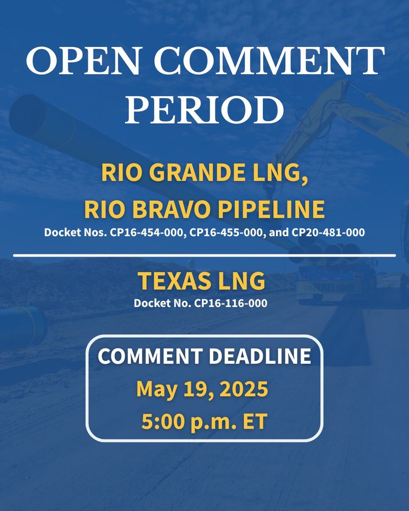 Graphic that says Open Comment Period, RIO GRANDE LNG, RIO BRAVO PIPELINE (Docket Nos. CP16-454-000, CP16-455-000, and CP20-481-000) and
TEXAS LNG (Docket No. CP16-116-000)

COMMENT DEADLINE
May 19, 2025 
5:00 p.m. ET
