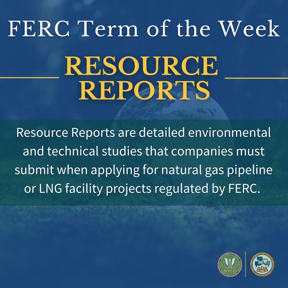 •	FERC Term of the Week! “Resource Reports”: Resource Reports are detailed environmental and technical studies that companies must submit when applying for natural gas pipeline or LNG facility projects regulated by FERC. There are 13 required reports, each focusing on a specific aspect of the environment or infrastructure. 